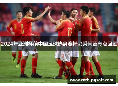2024年亚洲杯前中国足球热身赛精彩瞬间及亮点回顾