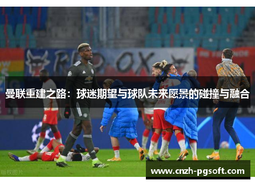 曼联重建之路:球迷期望与球队未来愿景的碰撞与融合