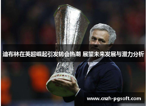 迪布林在英超崛起引发转会热潮 展望未来发展与潜力分析
