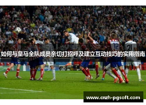 如何与皇马全队成员亲切打招呼及建立互动技巧的实用指南