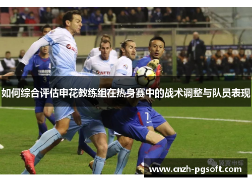 如何综合评估申花教练组在热身赛中的战术调整与队员表现