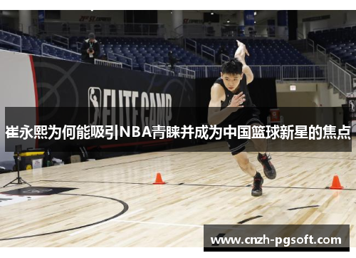 崔永熙为何能吸引NBA青睐并成为中国篮球新星的焦点