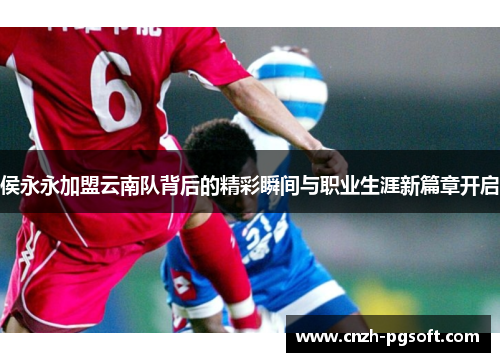 侯永永加盟云南队背后的精彩瞬间与职业生涯新篇章开启