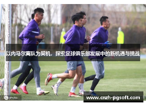 以内马尔离队为契机,探索足球俱乐部发展中的新机遇与挑战
