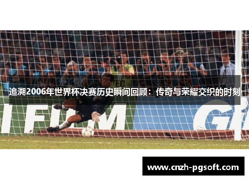 追溯2006年世界杯决赛历史瞬间回顾：传奇与荣耀交织的时刻