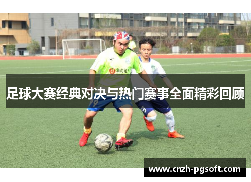 足球大赛经典对决与热门赛事全面精彩回顾
