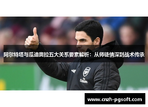 阿尔特塔与瓜迪奥拉五大关系要素解析：从师徒情深到战术传承