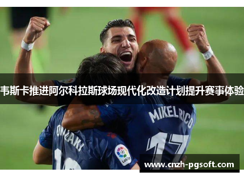 韦斯卡推进阿尔科拉斯球场现代化改造计划提升赛事体验