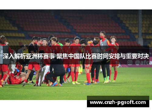 深入解析亚洲杯赛事 聚焦中国队比赛时间安排与重要对决