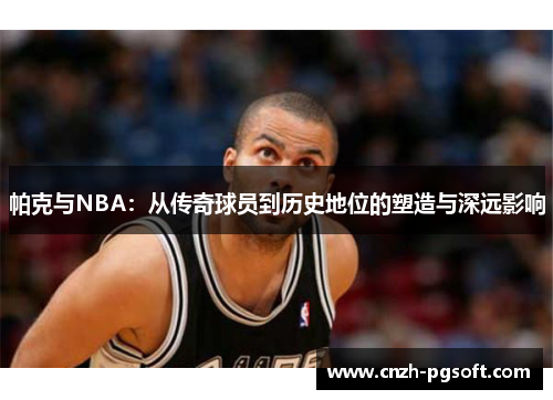 帕克与NBA：从传奇球员到历史地位的塑造与深远影响
