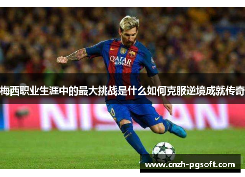 梅西职业生涯中的最大挑战是什么如何克服逆境成就传奇 梅西职业生涯中的最大挑战是什么如何克服逆境成就传奇
